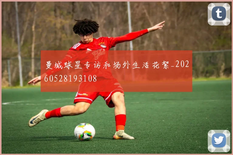 曼城球星专访和场外生活花絮_20260528193108